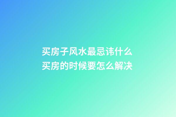 买房子风水最忌讳什么 买房的时候要怎么解决